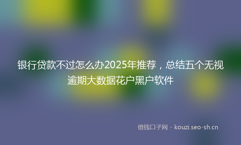 银行贷款不过怎么办2025年推荐，总结五个无视逾期大数据花户黑户软件