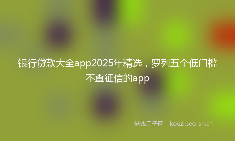 银行贷款大全app2025年精选，罗列五个低门槛不查征信的app