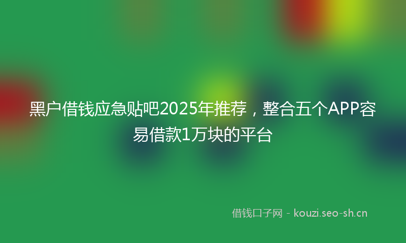 黑户借钱应急贴吧2025年推荐，整合五个APP容易借款1万块的平台