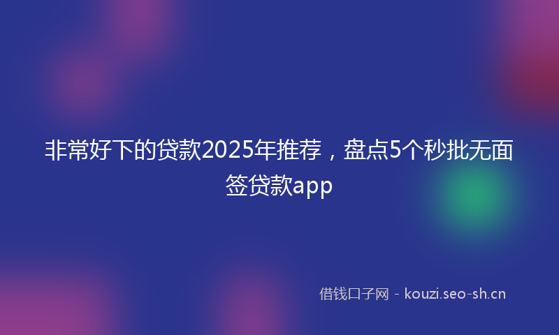 非常好下的贷款2025年推荐，盘点5个秒批无面签贷款app