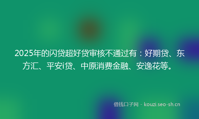 2025年的闪贷超好贷审核不通过有：好期贷、东方汇、平安i贷、中原消费金融、安逸花等。