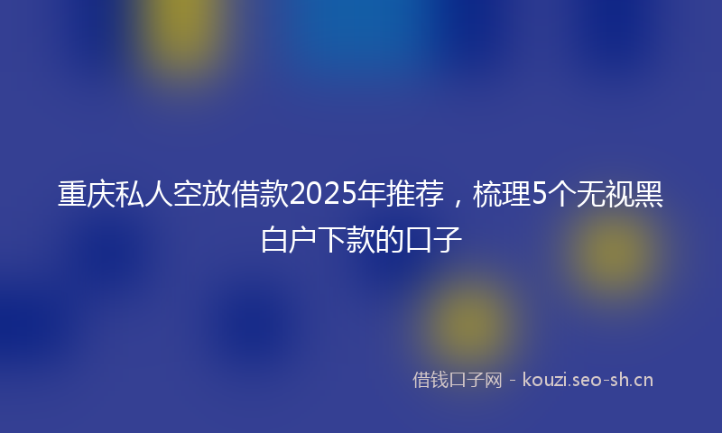 重庆私人空放借款2025年推荐，梳理5个无视黑白户下款的口子