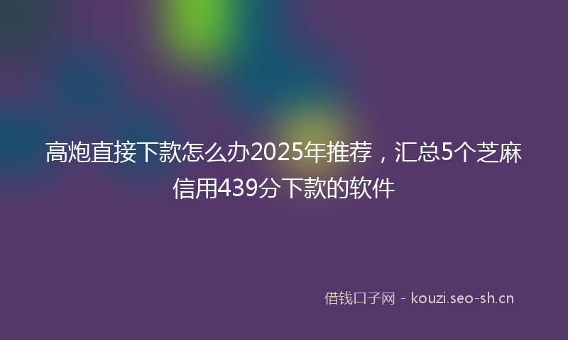 高炮直接下款怎么办2025年推荐，汇总5个芝麻信用439分下款的软件