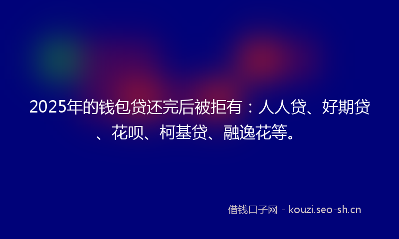 2025年的钱包贷还完后被拒有：人人贷、好期贷、花呗、柯基贷、融逸花等。