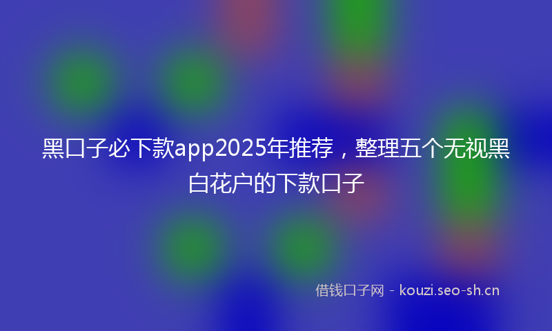 黑口子必下款app2025年推荐，整理五个无视黑白花户的下款口子