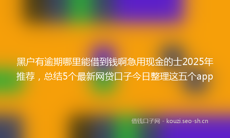 黑户有逾期哪里能借到钱啊急用现金的士2025年推荐，总结5个最新网贷口子今日整理这五个app