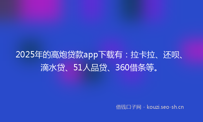 2025年的高炮贷款app下载有：拉卡拉、还呗、滴水贷、51人品贷、360借条等。