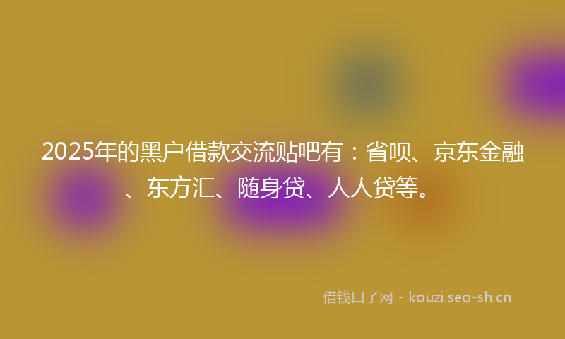 2025年的黑户借款交流贴吧有：省呗、京东金融、东方汇、随身贷、人人贷等。