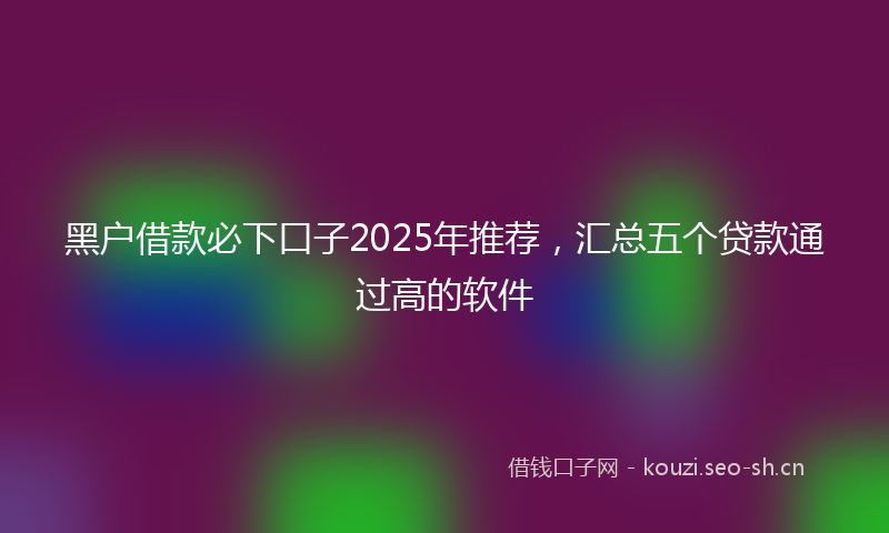黑户借款必下口子2025年推荐，汇总五个贷款通过高的软件