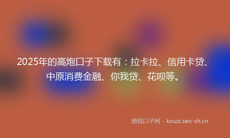 2025年的高炮口子下载有：拉卡拉、信用卡贷、中原消费金融、你我贷、花呗等。
