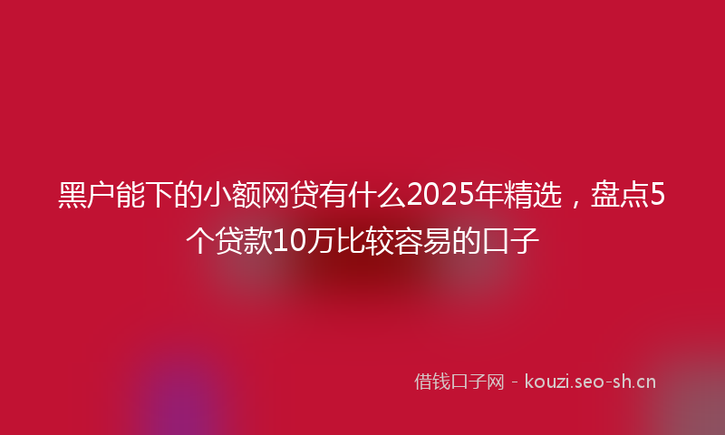 黑户能下的小额网贷有什么2025年精选，盘点5个贷款10万比较容易的口子