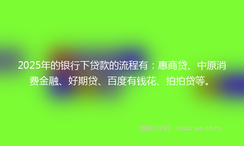 2025年的银行下贷款的流程有：惠商贷、中原消费金融、好期贷、百度有钱花、拍拍贷等。
