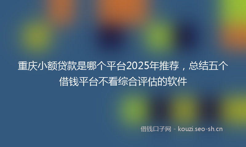 重庆小额贷款是哪个平台2025年推荐,总结五个借钱平台不看综合评估的软件