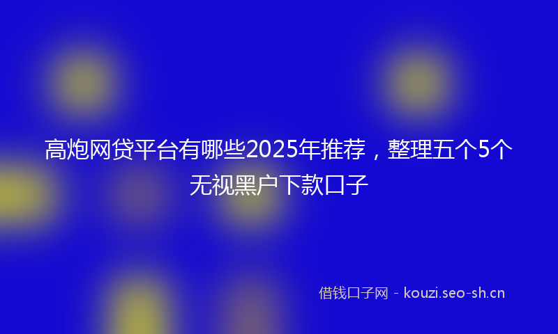 高炮网贷平台有哪些2025年推荐，整理五个5个无视黑户下款口子