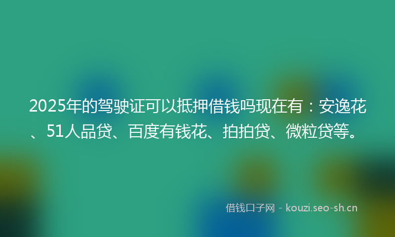 2025年的驾驶证可以抵押借钱吗现在有：安逸花、51人品贷、百度有钱花、拍拍贷、微粒贷等。