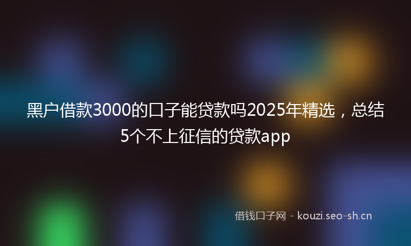 黑户借款3000的口子能贷款吗2025年精选，总结5个不上征信的贷款app