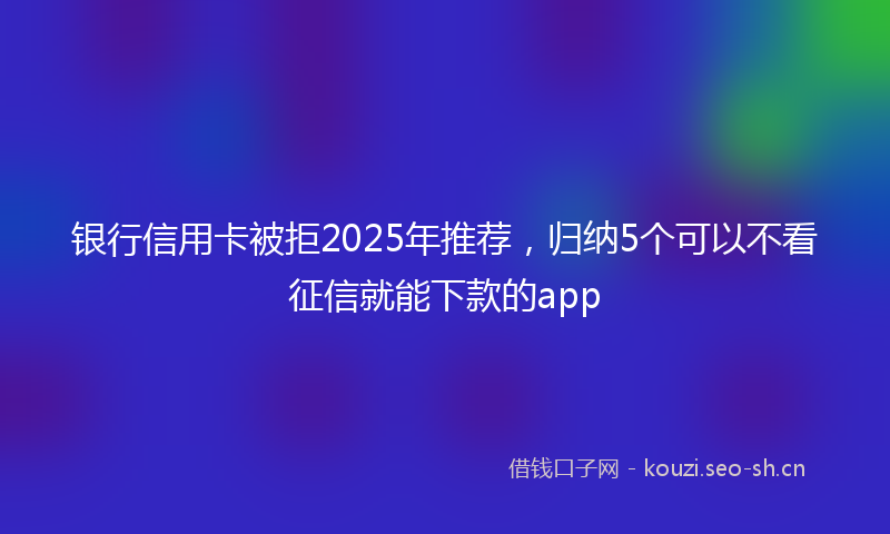 银行信用卡被拒2025年推荐，归纳5个可以不看征信就能下款的app