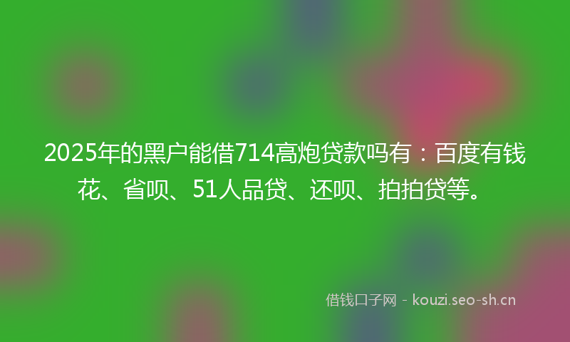 2025年的黑户能借714高炮贷款吗有：百度有钱花、省呗、51人品贷、还呗、拍拍贷等。