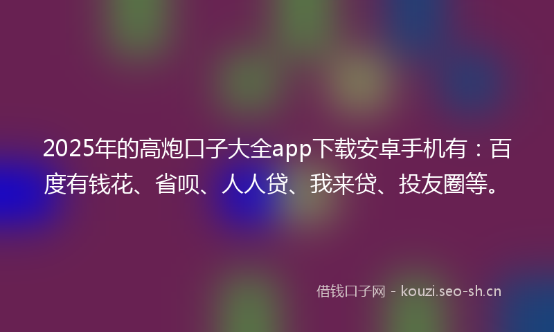 2025年的高炮口子大全app下载安卓手机有：百度有钱花、省呗、人人贷、我来贷、投友圈等。