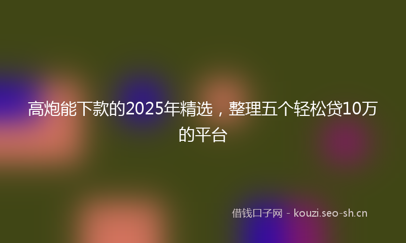 高炮能下款的2025年精选，整理五个轻松贷10万的平台