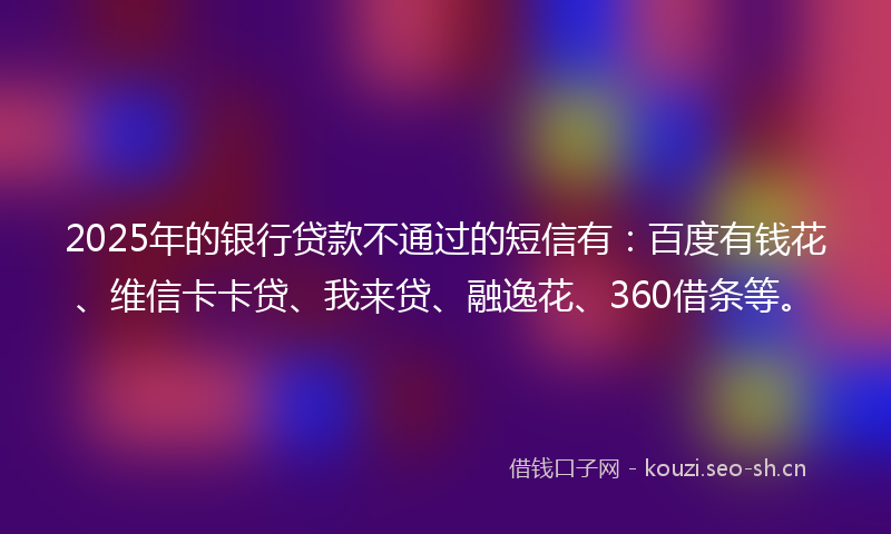 2025年的银行贷款不通过的短信有：百度有钱花、维信卡卡贷、我来贷、融逸花、360借条等。
