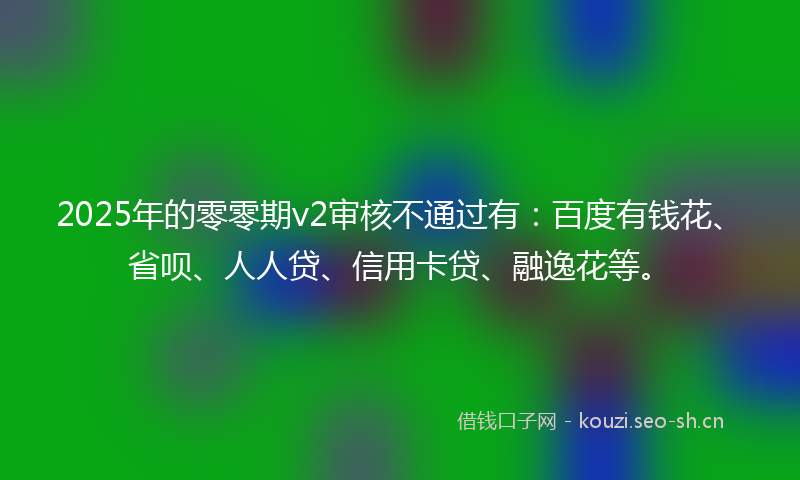 2025年的零零期v2审核不通过有：百度有钱花、省呗、人人贷、信用卡贷、融逸花等。