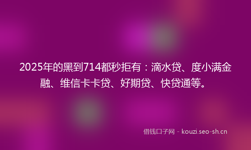 2025年的黑到714都秒拒有：滴水贷、度小满金融、维信卡卡贷、好期贷、快贷通等。