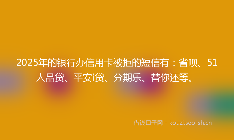 2025年的银行办信用卡被拒的短信有：省呗、51人品贷、平安i贷、分期乐、替你还等。