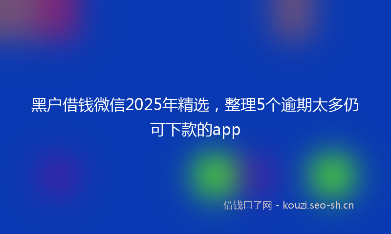 黑户借钱微信2025年精选，整理5个逾期太多仍可下款的app