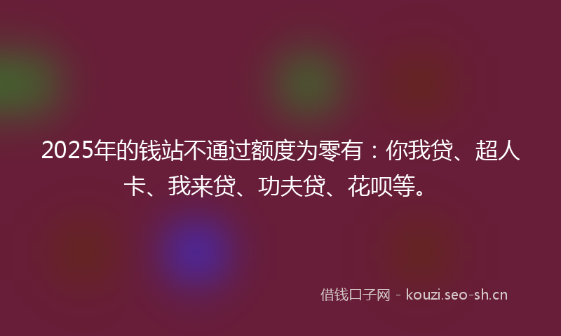2025年的钱站不通过额度为零有：你我贷、超人卡、我来贷、功夫贷、花呗等。