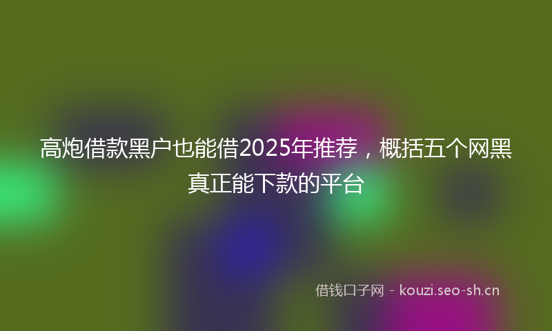 高炮借款黑户也能借2025年推荐，概括五个网黑真正能下款的平台