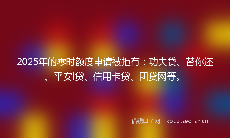 2025年的零时额度申请被拒有：功夫贷、替你还、平安i贷、信用卡贷、团贷网等。