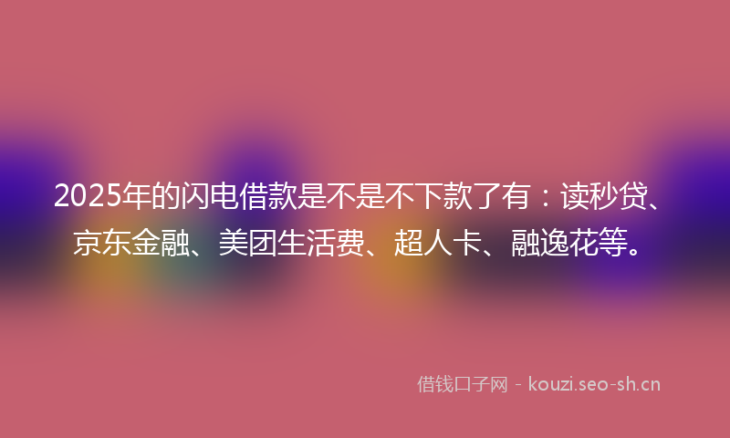 2025年的闪电借款是不是不下款了有：读秒贷、京东金融、美团生活费、超人卡、融逸花等。