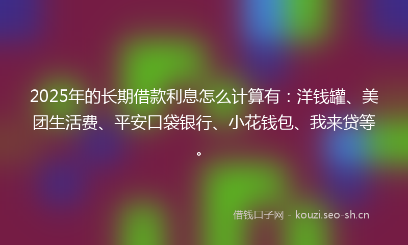 2025年的长期借款利息怎么计算有：洋钱罐、美团生活费、平安口袋银行、小花钱包、我来贷等。