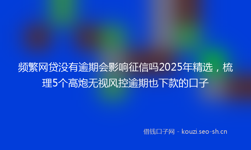 频繁网贷没有逾期会影响征信吗2025年精选，梳理5个高炮无视风控逾期也下款的口子