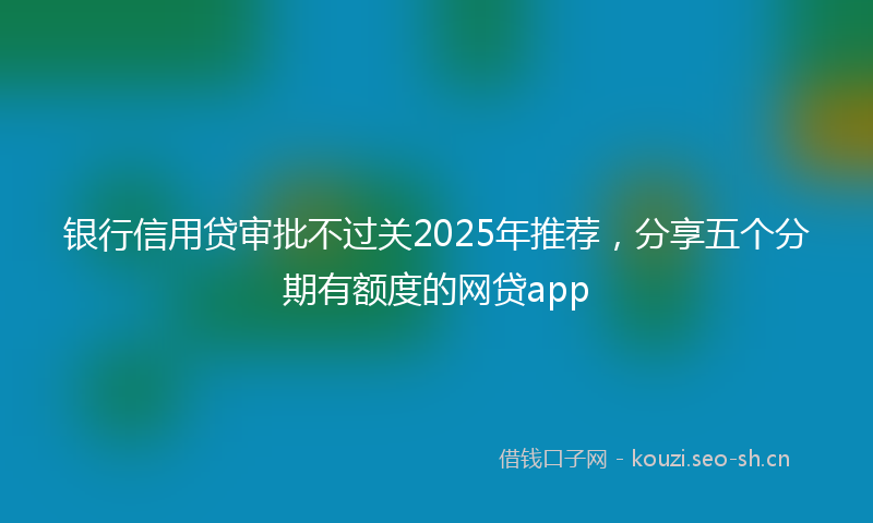 银行信用贷审批不过关2025年推荐，分享五个分期有额度的网贷app