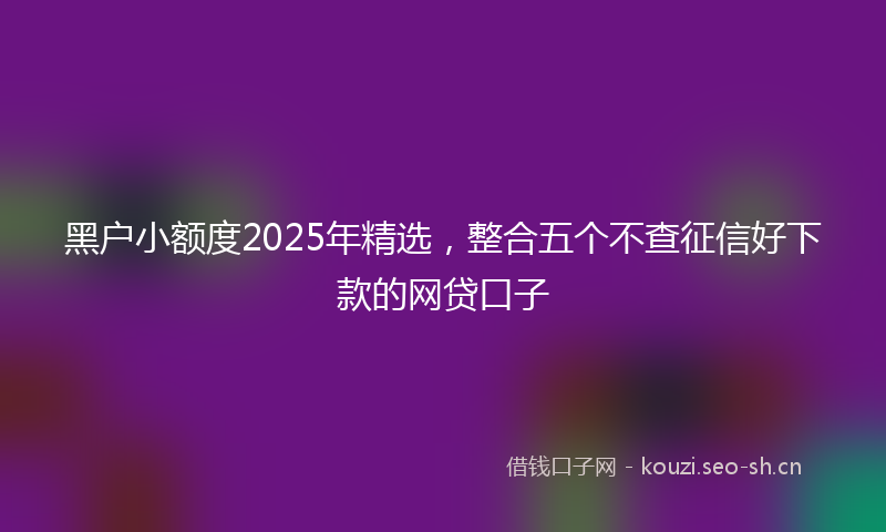 黑户小额度2025年精选，整合五个不查征信好下款的网贷口子