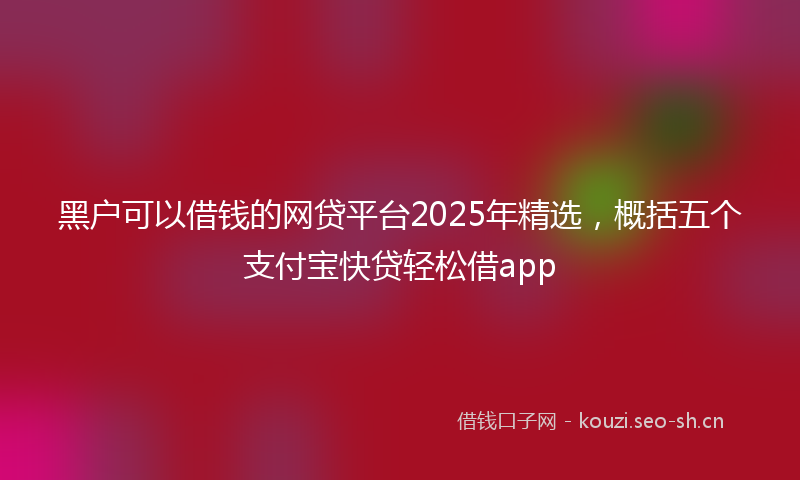 黑户可以借钱的网贷平台2025年精选，概括五个支付宝快贷轻松借app