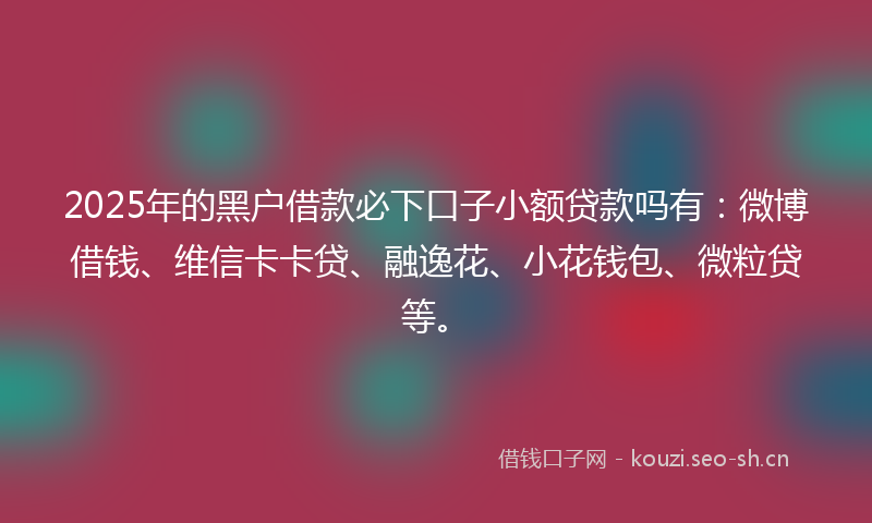 2025年的黑户借款必下口子小额贷款吗有:微博借钱、维信卡卡贷、融逸花、小花钱包、微粒贷等。