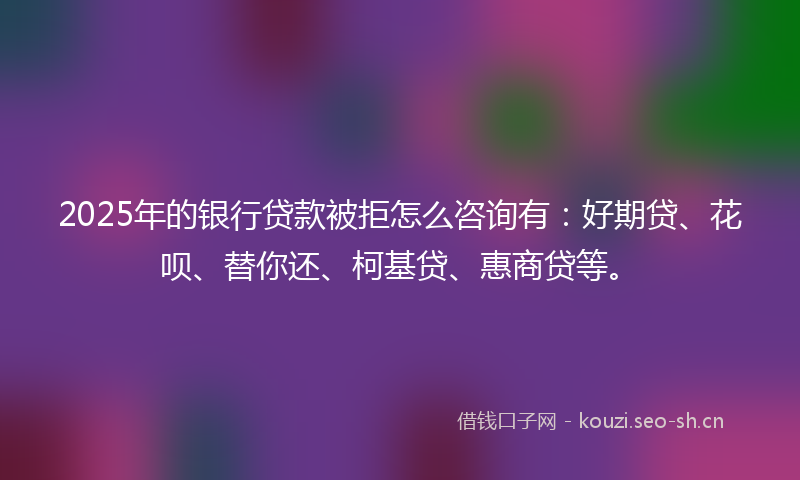 2025年的银行贷款被拒怎么咨询有：好期贷、花呗、替你还、柯基贷、惠商贷等。