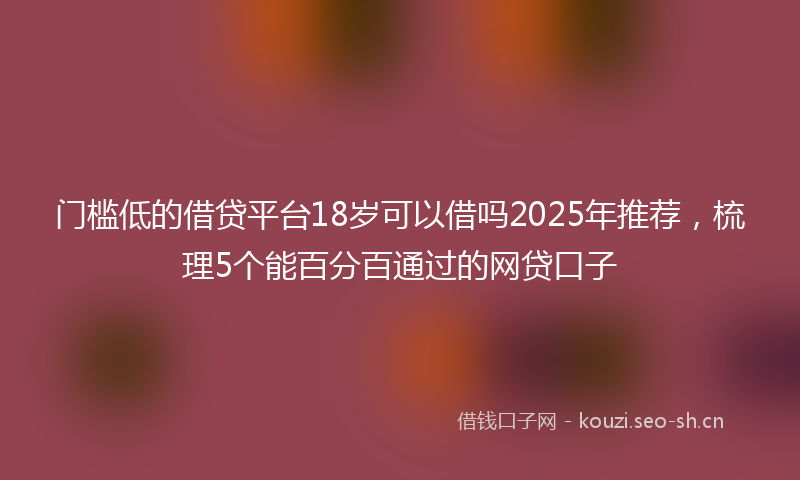 门槛低的借贷平台18岁可以借吗2025年推荐，梳理5个能百分百通过的网贷口子