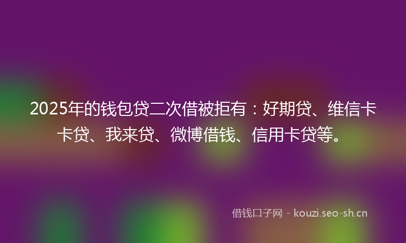 2025年的钱包贷二次借被拒有:好期贷、维信卡卡贷、我来贷、微博借钱、信用卡贷等。