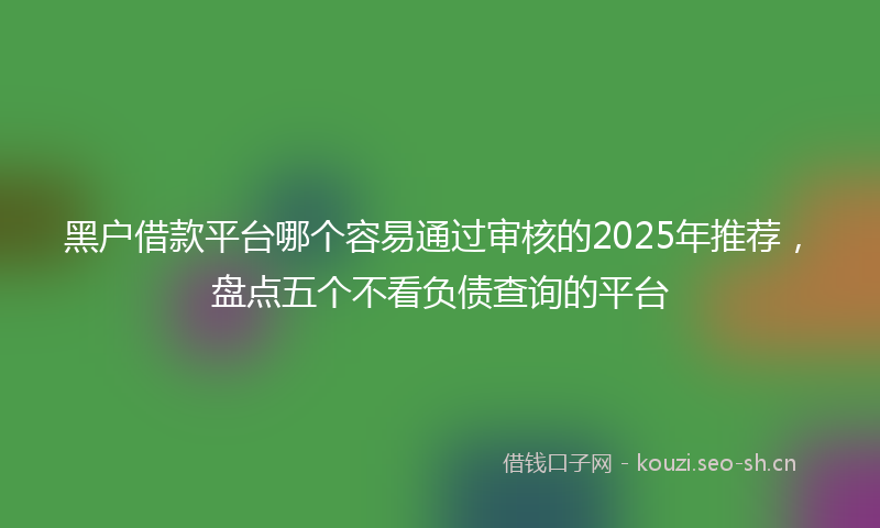 黑户借款平台哪个容易通过审核的2025年推荐，盘点五个不看负债查询的平台