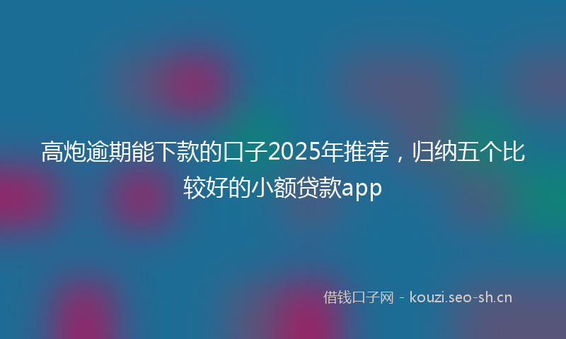 高炮逾期能下款的口子2025年推荐，归纳五个比较好的小额贷款app