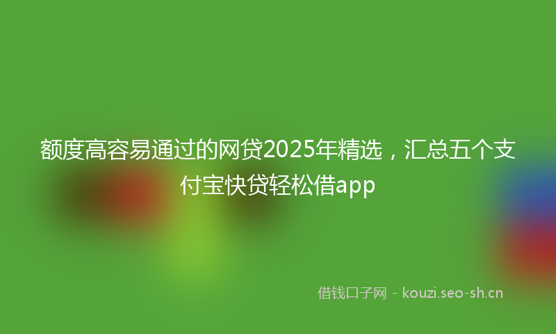 额度高容易通过的网贷2025年精选，汇总五个支付宝快贷轻松借app