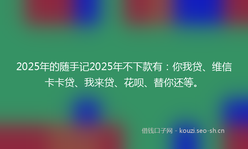 2025年的随手记2025年不下款有：你我贷、维信卡卡贷、我来贷、花呗、替你还等。