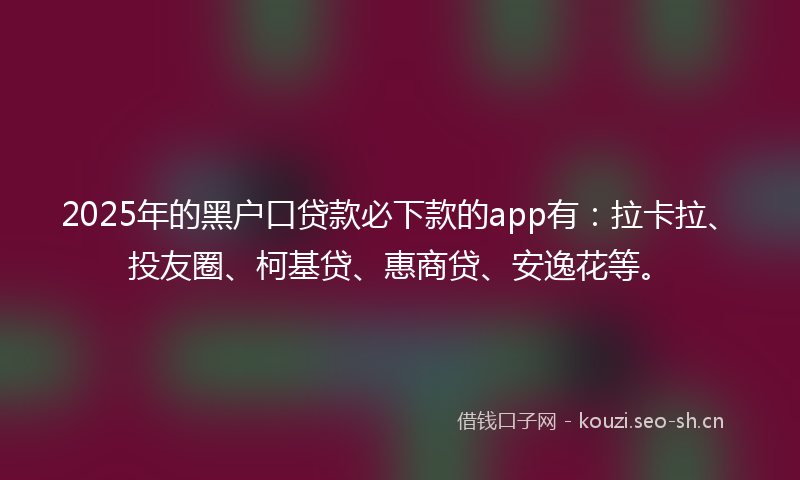 2025年的黑户口贷款必下款的app有：拉卡拉、投友圈、柯基贷、惠商贷、安逸花等。