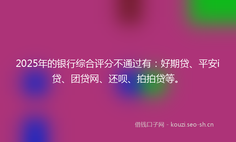 2025年的银行综合评分不通过有：好期贷、平安i贷、团贷网、还呗、拍拍贷等。