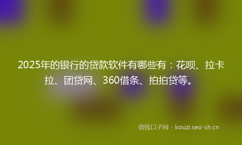 2025年的银行的贷款软件有哪些有：花呗、拉卡拉、团贷网、360借条、拍拍贷等。