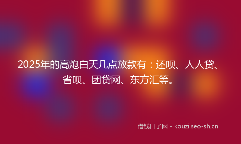 2025年的高炮白天几点放款有：还呗、人人贷、省呗、团贷网、东方汇等。